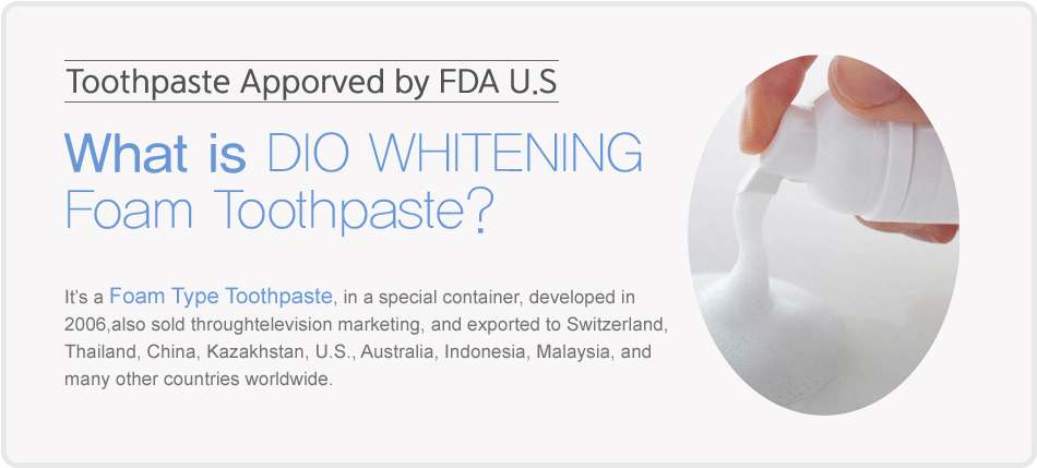 What is DIO WHITENING Foam Toothpaste? It's a Foam Type Toothpaste, in a special container, developed in 2006,also sold through television marketing, and exported to Switzerland, Thailand, China, Kazakhstan, U.S., Australia, Indonesia, Malaysia, and many other countries worldwide.