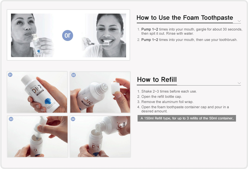 How to Use the Foam Toothpaste : 1. Pump 1~2 times into your mouth, gargle for about 30 seconds, then spit it out. Rinse with water. 2. Pump 1~2 times into your mouth, then use your toothbrush. 
					/ How to Refill : 1. Shake 2~3 times before each use. 2. Open the refill bottle cap. 3. Remove the aluminum foil wrap. 4. Open the foam toothpaste container cap and pour in a desired amount. [A 150ml Refill type, for up to 3 refills of the 50ml container.]